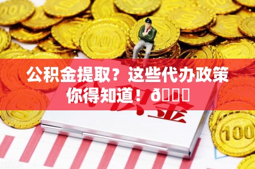 珠山公积金提取？这些代办政策你得知道！😎