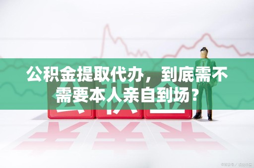 珠山公积金提取代办,到底需不需要本人亲自到场? 珠山公积金提取代办,到底需不需要本人亲自到场?