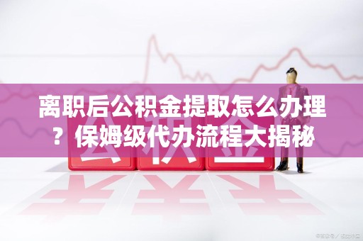 珠山离职后公积金提取怎么办理?保姆级代办流程大揭秘 珠山离职后公积金提取怎么办理?保姆级代办流程大揭秘