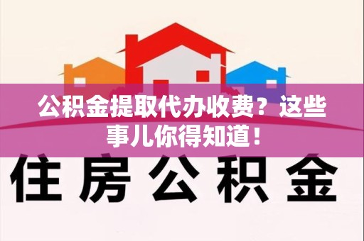 珠山公积金提取代办收费？这些事儿你得知道！