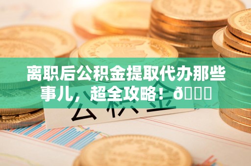 珠山离职后公积金提取代办那些事儿，超全攻略！😎