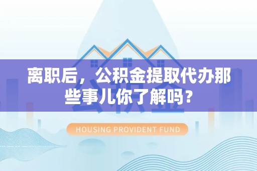 珠山离职后，公积金提取代办那些事儿你了解吗？
