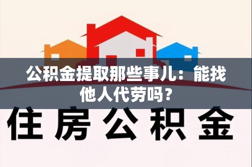 珠山公积金提取那些事儿：能找他人代劳吗？