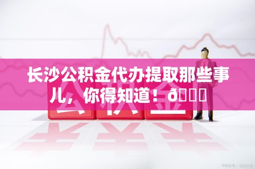 珠山长沙公积金代办提取那些事儿，你得知道！😎