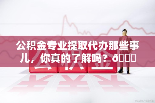 珠山公积金专业提取代办那些事儿，你真的了解吗？😎